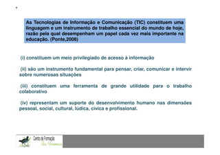 Mestrado em Didáctica e Inovação no Ensino das Ciências
  As Tecnologias de Informação e ComunicaçãoEspecialização de Matemática
                                       Área de (TIC) constituem uma
  linguagem e um instrumento de trabalho essencial do mundo de hoje,
  razão pela qual desempenham um papel cada vez mais importante na
  educação. (Ponte,2008)


(i) constituem um meio privilegiado de acesso à informação

 (ii) são um instrumento fundamental para pensar, criar, comunicar e intervir
sobre numerosas situações

 (iii) constituem uma ferramenta de grande utilidade para o trabalho
colaborativo

(iv) representam um suporte do desenvolvimento humano nas dimensões
pessoal, social, cultural, lúdica, cívica e profissional.
 