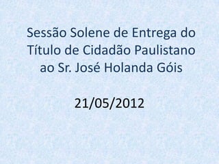 Sessão Solene de Entrega do
Título de Cidadão Paulistano
  ao Sr. José Holanda Góis

       21/05/2012
 
