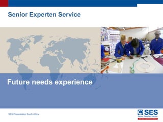 SES Presentation South Africa
Future needs experience
Senior Experten Service
 