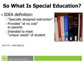 10
So What Is Special Education?
 IDEA definition:
 “Specially designed instruction”
 Provided “at no cost”
to parents
 Intended to meet
“unique needs” of student
(34 C.F.R. §300.39(a)(1))
 