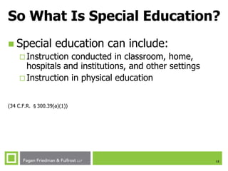 11
So What Is Special Education?
 Special education can include:
 Instruction conducted in classroom, home,
hospitals and institutions, and other settings
 Instruction in physical education
(34 C.F.R. §300.39(a)(1))
 