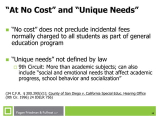 12
“At No Cost” and “Unique Needs”
 “No cost” does not preclude incidental fees
normally charged to all students as part of general
education program
 “Unique needs” not defined by law
 9th Circuit: More than academic subjects; can also
include “social and emotional needs that affect academic
progress, school behavior and socialization”
(34 C.F.R. §300.39(b)(1); County of San Diego v. California Special Educ. Hearing Office
(9th Cir. 1996) 24 IDELR 756)
 