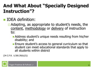 13
And What About “Specially Designed
Instruction”?
 IDEA definition:
 Adapting, as appropriate to student’s needs, the
content, methodology or delivery of instruction
to:
 Address student’s unique needs resulting from his/her
disability; and
 Ensure student’s access to general curriculum so that
student can meet educational standards that apply to
all students within district
(34 C.F.R. §300.39(b)(3))
 