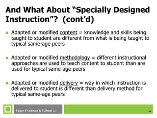 14
And What About “Specially Designed
Instruction”? (cont’d)
 Adapted or modified content = knowledge and skills being
taught to student are different from what is being taught to
typical same-age peers
 Adapted or modified methodology = different instructional
approaches are used to teach content to student than are
used for typical same-age peers
 Adapted or modified delivery = way in which instruction is
delivered to student is different than delivery method for
typical same-age peers
 