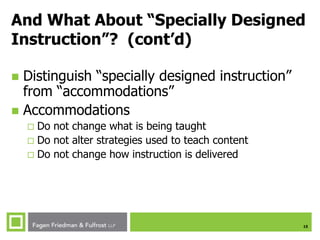 15
And What About “Specially Designed
Instruction”? (cont’d)
 Distinguish “specially designed instruction”
from “accommodations”
 Accommodations
 Do not change what is being taught
 Do not alter strategies used to teach content
 Do not change how instruction is delivered
 
