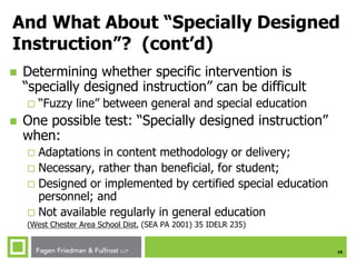 16
And What About “Specially Designed
Instruction”? (cont’d)
 Determining whether specific intervention is
“specially designed instruction” can be difficult
 “Fuzzy line” between general and special education
 One possible test: “Specially designed instruction”
when:
 Adaptations in content methodology or delivery;
 Necessary, rather than beneficial, for student;
 Designed or implemented by certified special education
personnel; and
 Not available regularly in general education
(West Chester Area School Dist. (SEA PA 2001) 35 IDELR 235)
 