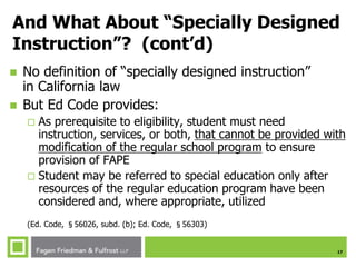 17
And What About “Specially Designed
Instruction”? (cont’d)
 No definition of “specially designed instruction”
in California law
 But Ed Code provides:
 As prerequisite to eligibility, student must need
instruction, services, or both, that cannot be provided with
modification of the regular school program to ensure
provision of FAPE
 Student may be referred to special education only after
resources of the regular education program have been
considered and, where appropriate, utilized
(Ed. Code, §56026, subd. (b); Ed. Code, §56303)
 