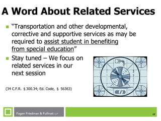 19
A Word About Related Services
 “Transportation and other developmental,
corrective and supportive services as may be
required to assist student in benefiting
from special education”
 Stay tuned – We focus on
related services in our
next session
(34 C.F.R. §300.34; Ed. Code, § 56363)
 
