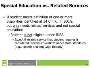 20
Special Education vs. Related Services
 If student meets definition of one or more
disabilities identified at 34 C.F.R. § 300.8,
but only needs related services and not special
education:
 Student is not eligible under IDEA
 Except if related service that student requires is
considered “special education” under state standards
(e.g., speech and language therapy)
 