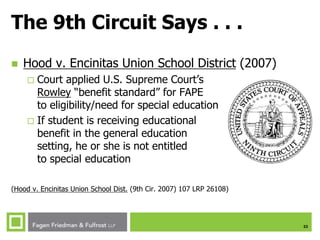 22
The 9th Circuit Says . . .
 Hood v. Encinitas Union School District (2007)
 Court applied U.S. Supreme Court’s
Rowley “benefit standard” for FAPE
to eligibility/need for special education
 If student is receiving educational
benefit in the general education
setting, he or she is not entitled
to special education
(Hood v. Encinitas Union School Dist. (9th Cir. 2007) 107 LRP 26108)
 