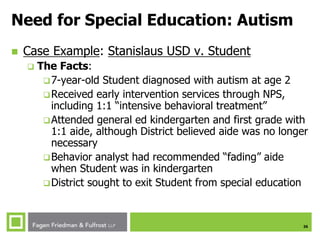 26
Need for Special Education: Autism
 Case Example: Stanislaus USD v. Student
 The Facts:
7-year-old Student diagnosed with autism at age 2
Received early intervention services through NPS,
including 1:1 “intensive behavioral treatment”
Attended general ed kindergarten and first grade with
1:1 aide, although District believed aide was no longer
necessary
Behavior analyst had recommended “fading” aide
when Student was in kindergarten
District sought to exit Student from special education
 