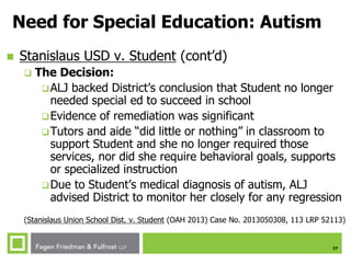 27
Need for Special Education: Autism
 Stanislaus USD v. Student (cont’d)
 The Decision:
ALJ backed District’s conclusion that Student no longer
needed special ed to succeed in school
Evidence of remediation was significant
Tutors and aide “did little or nothing” in classroom to
support Student and she no longer required those
services, nor did she require behavioral goals, supports
or specialized instruction
Due to Student’s medical diagnosis of autism, ALJ
advised District to monitor her closely for any regression
(Stanislaus Union School Dist. v. Student (OAH 2013) Case No. 2013050308, 113 LRP 52113)
 