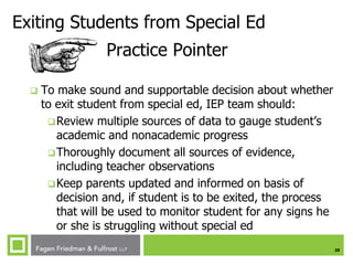 28
Exiting Students from Special Ed
Practice Pointer
 To make sound and supportable decision about whether
to exit student from special ed, IEP team should:
Review multiple sources of data to gauge student’s
academic and nonacademic progress
Thoroughly document all sources of evidence,
including teacher observations
Keep parents updated and informed on basis of
decision and, if student is to be exited, the process
that will be used to monitor student for any signs he
or she is struggling without special ed
 