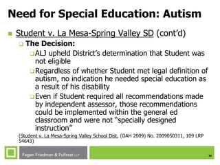 30
Need for Special Education: Autism
 Student v. La Mesa-Spring Valley SD (cont’d)
 The Decision:
ALJ upheld District’s determination that Student was
not eligible
Regardless of whether Student met legal definition of
autism, no indication he needed special education as
a result of his disability
Even if Student required all recommendations made
by independent assessor, those recommendations
could be implemented within the general ed
classroom and were not “specially designed
instruction”
(Student v. La Mesa-Spring Valley School Dist. (OAH 2009) No. 2009050311, 109 LRP
54643)
 