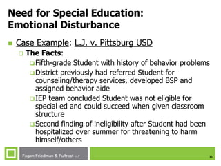 31
Need for Special Education:
Emotional Disturbance
 Case Example: L.J. v. Pittsburg USD
 The Facts:
Fifth-grade Student with history of behavior problems
District previously had referred Student for
counseling/therapy services, developed BSP and
assigned behavior aide
IEP team concluded Student was not eligible for
special ed and could succeed when given classroom
structure
Second finding of ineligibility after Student had been
hospitalized over summer for threatening to harm
himself/others
 