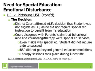 32
Need for Special Education:
Emotional Disturbance
 L.J. v. Pittsburg USD (cont’d)
 The Decision:
District Court affirmed ALJ’s decision that Student was
not eligible as ED, as he did not require specialized
instruction to benefit from his education
Court disagreed with Parents’ claim that behavioral
aide and counseling/therapy were special ed services
Even if aide was special ed, Student did not require
aide to succeed
BSP did not go beyond general ed accommodations
Therapy sessions took place during lunchtime
(L.J. v. Pittsburg Unified School Dist. (N.D. Cal. 2014) 63 IDELR 133)
 