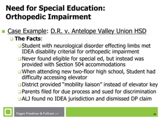 33
Need for Special Education:
Orthopedic Impairment
 Case Example: D.R. v. Antelope Valley Union HSD
 The Facts:
Student with neurological disorder effecting limbs met
IDEA disability criterial for orthopedic impairment
Never found eligible for special ed, but instead was
provided with Section 504 accommodations
When attending new two-floor high school, Student had
difficulty accessing elevator
District provided “mobility liaison” instead of elevator key
Parents filed for due process and sued for discrimination
ALJ found no IDEA jurisdiction and dismissed DP claim
 
