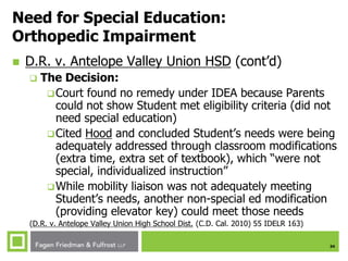 34
Need for Special Education:
Orthopedic Impairment
 D.R. v. Antelope Valley Union HSD (cont’d)
 The Decision:
Court found no remedy under IDEA because Parents
could not show Student met eligibility criteria (did not
need special education)
Cited Hood and concluded Student’s needs were being
adequately addressed through classroom modifications
(extra time, extra set of textbook), which “were not
special, individualized instruction”
While mobility liaison was not adequately meeting
Student’s needs, another non-special ed modification
(providing elevator key) could meet those needs
(D.R. v. Antelope Valley Union High School Dist. (C.D. Cal. 2010) 55 IDELR 163)
 