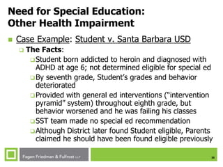 35
Need for Special Education:
Other Health Impairment
 Case Example: Student v. Santa Barbara USD
 The Facts:
Student born addicted to heroin and diagnosed with
ADHD at age 6; not determined eligible for special ed
By seventh grade, Student’s grades and behavior
deteriorated
Provided with general ed interventions (“intervention
pyramid” system) throughout eighth grade, but
behavior worsened and he was failing his classes
SST team made no special ed recommendation
Although District later found Student eligible, Parents
claimed he should have been found eligible previously
 