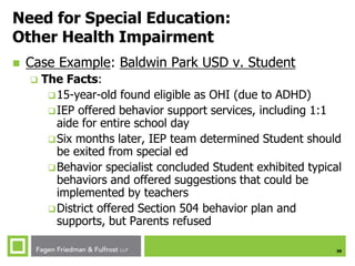 38
Need for Special Education:
Other Health Impairment
 Case Example: Baldwin Park USD v. Student
 The Facts:
15-year-old found eligible as OHI (due to ADHD)
IEP offered behavior support services, including 1:1
aide for entire school day
Six months later, IEP team determined Student should
be exited from special ed
Behavior specialist concluded Student exhibited typical
behaviors and offered suggestions that could be
implemented by teachers
District offered Section 504 behavior plan and
supports, but Parents refused
 