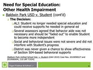 39
Need for Special Education:
Other Health Impairment
 Baldwin Park USD v. Student (cont’d)
 The Decision:
ALJ: Student no longer needed special education and
could receive supports he needed in general ed
Several assessors agreed that behavior aide was not
necessary and should be “faded out” to enable Student
to become more independent
Social and behavioral issues were not severe and did not
interfere with Student’s progress
District was never given a chance to show effectiveness
of Section 504-based behavioral supports
(Baldwin Park Unified School Dist. v. Student (OAH 2010) Case Nos. 2010090527 and
2010080694, 110 LRP 71934)
 