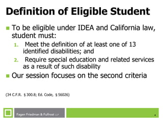 4
Definition of Eligible Student
 To be eligible under IDEA and California law,
student must:
1. Meet the definition of at least one of 13
identified disabilities; and
2. Require special education and related services
as a result of such disability
 Our session focuses on the second criteria
(34 C.F.R. §300.8; Ed. Code, §56026)
 