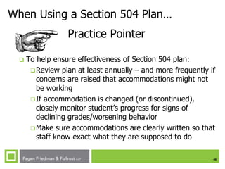 40
When Using a Section 504 Plan…
Practice Pointer
 To help ensure effectiveness of Section 504 plan:
Review plan at least annually – and more frequently if
concerns are raised that accommodations might not
be working
If accommodation is changed (or discontinued),
closely monitor student’s progress for signs of
declining grades/worsening behavior
Make sure accommodations are clearly written so that
staff know exact what they are supposed to do
 