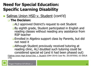 42
Need for Special Education:
Specific Learning Disability
 Salinas Union HSD v. Student (cont’d)
 The Decision:
ALJ approved District’s request to exit Student
By eighth grade, Student participated in English and
reading classes without needing any assistance from
RSP teacher
Enrolled in Algebra support class by Parents, but did
not need it
Although Student previously received tutoring at
reading clinic, ALJ doubted such tutoring could be
considered special ed (and it had been phased out)
(Salinas Union High School Dist. v. Student (OAH 2014) Case No. 2013070582, 63 IDELR
176)
 