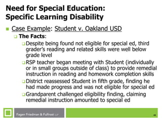 43
Need for Special Education:
Specific Learning Disability
 Case Example: Student v. Oakland USD
 The Facts:
Despite being found not eligible for special ed, third
grader’s reading and related skills were well below
grade level
RSP teacher began meeting with Student (individually
or in small groups outside of class) to provide remedial
instruction in reading and homework completion skills
District reassessed Student in fifth grade, finding he
had made progress and was not eligible for special ed
Grandparent challenged eligibility finding, claiming
remedial instruction amounted to special ed
 