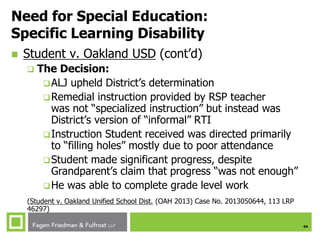 44
Need for Special Education:
Specific Learning Disability
 Student v. Oakland USD (cont’d)
 The Decision:
ALJ upheld District’s determination
Remedial instruction provided by RSP teacher
was not “specialized instruction” but instead was
District’s version of “informal” RTI
Instruction Student received was directed primarily
to “filling holes” mostly due to poor attendance
Student made significant progress, despite
Grandparent’s claim that progress “was not enough”
He was able to complete grade level work
(Student v. Oakland Unified School Dist. (OAH 2013) Case No. 2013050644, 113 LRP
46297)
 