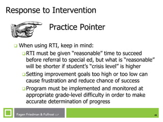 45
Response to Intervention
Practice Pointer
 When using RTI, keep in mind:
RTI must be given “reasonable” time to succeed
before referral to special ed, but what is “reasonable”
will be shorter if student’s “crisis level” is higher
Setting improvement goals too high or too low can
cause frustration and reduce chance of success
Program must be implemented and monitored at
appropriate grade-level difficulty in order to make
accurate determination of progress
 