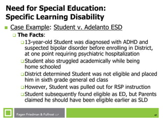 47
Need for Special Education:
Specific Learning Disability
 Case Example: Student v. Adelanto ESD
 The Facts:
13-year-old Student was diagnosed with ADHD and
suspected bipolar disorder before enrolling in District,
at one point requiring psychiatric hospitalization
Student also struggled academically while being
home schooled
District determined Student was not eligible and placed
him in sixth grade general ed class
However, Student was pulled out for RSP instruction
Student subsequently found eligible as ED, but Parents
claimed he should have been eligible earlier as SLD
 