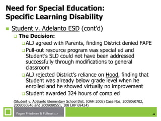 48
Need for Special Education:
Specific Learning Disability
 Student v. Adelanto ESD (cont’d)
 The Decision:
ALJ agreed with Parents, finding District denied FAPE
Pull-out resource program was special ed and
Student’s SLD could not have been addressed
successfully through modifications to general
classroom
ALJ rejected District’s reliance on Hood, finding that
Student was already below grade level when he
enrolled and he showed virtually no improvement
Student awarded 324 hours of comp ed
(Student v. Adelanto Elementary School Dist. (OAH 2008) Case Nos. 2008060702,
2008050846 and 2008080551, 108 LRP 69424)
 