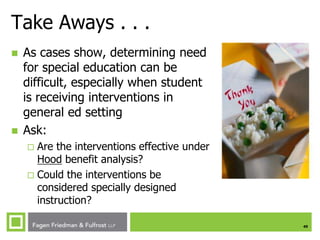 49
Take Aways . . .
 As cases show, determining need
for special education can be
difficult, especially when student
is receiving interventions in
general ed setting
 Ask:
 Are the interventions effective under
Hood benefit analysis?
 Could the interventions be
considered specially designed
instruction?
 