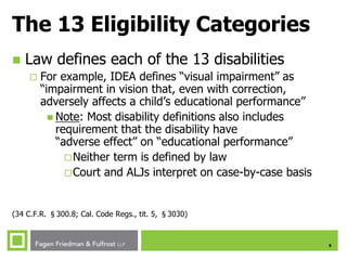 6
The 13 Eligibility Categories
 Law defines each of the 13 disabilities
 For example, IDEA defines “visual impairment” as
“impairment in vision that, even with correction,
adversely affects a child’s educational performance”
 Note: Most disability definitions also includes
requirement that the disability have
“adverse effect” on “educational performance”
Neither term is defined by law
Court and ALJs interpret on case-by-case basis
(34 C.F.R. §300.8; Cal. Code Regs., tit. 5, §3030)
 