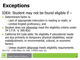 8
Exceptions
IDEA: Student may not be found eligible if –
 Determinant factor is:
 Lack of appropriate instruction in reading or math; or
 Limited English proficiency; and
 Student does not otherwise meet the eligibility criteria under
34 C.F.R. § 300.8(a)
 California Ed Code adds: No eligibility if educational needs
are due primarily to temporary physical disabilities; social
maladjustment; or environmental, cultural, or economic
factors
 Unless student otherwise meets eligibility requirements
(34 C.F.R. §300.306(b); Ed. Code, §56026, subd. (e))
 