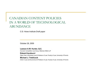 CANADIAN CONTENT POLICIES  IN A WORLD OF TECHNOLOGICAL ABUNDANCE C.D. Howe Institute Draft paper October 28, 2009  Lawson A.W. Hunter, Q.C. Counsel, Competition Law Group, Stikeman Elliott LLP Edward Iacobucci Osler Chair in Business Law & Professor of Law, Faculty of Law, University of Toronto Michael J. Trebilcock Chair in Law and Economics & Professor of Law, Faculty of Law, University of Toronto 