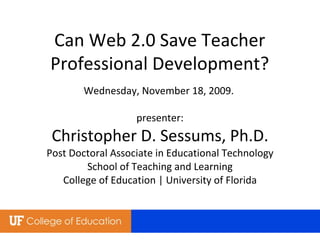 Wednesday, November 18, 2009.  presenter: Christopher D. Sessums, Ph.D. Post Doctoral Associate in Educational Technology School of Teaching and Learning College of Education | University of Florida Can Web 2.0 Save Teacher Professional Development? 