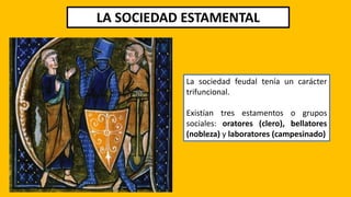 LA SOCIEDAD ESTAMENTAL
La sociedad feudal tenía un carácter
trifuncional.
Existían tres estamentos o grupos
sociales: oratores (clero), bellatores
(nobleza) y laboratores (campesinado)
 