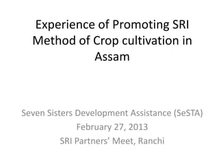 Experience of Promoting SRI
Method of Crop cultivation in
Assam
Seven Sisters Development Assistance (SeSTA)
February 27, 2013
SRI Partners’ Meet, Ranchi
 