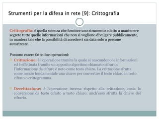 Strumenti per la difesa in rete [9]: Crittografia


Crittografia: è quella scienza che fornisce uno strumento adatto a mantenere
segrete tutte quelle informazioni che non si vogliono divulgare pubblicamente,
in maniera tale che la possibilità di accedervi sia data solo a persone
autorizzate.

Possono essere fatte due operazioni:
 Crittazione: è l’operazione tramite la quale si nascondono le informazioni
  ed è effettuata tramite un apposito algoritmo chiamato cifrario;
  l'informazione da cifrare è noto come testo chiaro. La crittazione sfrutta
  come mezzo fondamentale una chiave per convertire il testo chiaro in testo
  cifrato o crittogramma.

   Decrittazione: è l'operazione inversa rispetto alla crittazione, ossia la
    conversione da testo cifrato a testo chiaro; anch'essa sfrutta la chiave del
    cifrario.
 