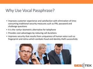 Why Use Vocal Passphrase?
 Improves customer experience and satisfaction with elimination of time-

consuming traditional security measures such as PIN, password and
challenge questions
 It is the «only» biometric alternative for telephone
 Provides cost advantages by reducing call durations
 Improves security that results from uniqueness of human voice such as
fingerprint and retina which combats fraud and identity theft successfully

 