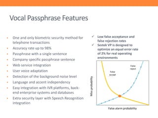 Vocal Passphrase Features











One and only biometric security method for
telephone transactions
Accuracy rate up to 98%
Passphrase with a single sentence
Company specific passphrase sentence
Web service integration
User voice adaptation
Detection of the background noise level
Language and accent independency
Easy integration with IVR platforms, backend enterprise systems and databases
Extra security layer with Speech Recognition
integration

 Low false acceptance and
false rejection rates
 Sestek VP is designed to
optimize an equal error rate
of 2% for real operating
environments
False
reject
False
accept

Miss probability



False alarm probability

 
