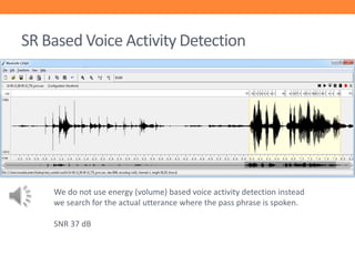 SR Based Voice Activity Detection

We do not use energy (volume) based voice activity detection instead
we search for the actual utterance where the pass phrase is spoken.

SNR 37 dB

 