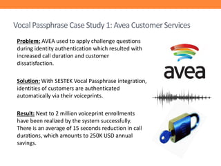 Vocal Passphrase Case Study 1: Avea Customer Services
Problem: AVEA used to apply challenge questions
during identity authentication which resulted with
increased call duration and customer
dissatisfaction.
Solution: With SESTEK Vocal Passphrase integration,
identities of customers are authenticated
automatically via their voiceprints.
Result: Next to 2 million voiceprint enrollments
have been realized by the system successfully.
There is an average of 15 seconds reduction in call
durations, which amounts to 250K USD annual
savings.

 