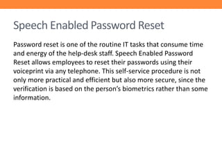 Speech Enabled Password Reset
Password reset is one of the routine IT tasks that consume time
and energy of the help-desk staff. Speech Enabled Password
Reset allows employees to reset their passwords using their
voiceprint via any telephone. This self-service procedure is not
only more practical and efficient but also more secure, since the
verification is based on the person’s biometrics rather than some
information.

 