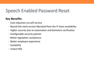Speech Enabled Password Reset
Key Benefits
• Cost reduction via self-service
• Round-the-clock service liberated from the IT team availability
• Higher security due to automation and biometric verification
• Configurable security policies
• Better legislation compliance
• Better employee experience
• Scalability
• Instant ROI

 