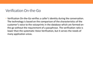 Verification On-the-Go
• Verification On-the-Go verifies a caller’s identity during the conversation.

The technology is based on the comparison of the characteristics of the
customer’s voice to the voiceprints in the database which are formed onthe-go without the requirement of a passphrase. The verification ratio is
lower than the systematic Voice Verification, but it serves the needs of
many application areas.

 