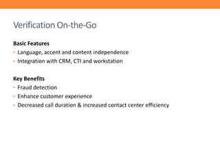 Verification On-the-Go
Basic Features
• Language, accent and content independence
• Integration with CRM, CTI and workstation
Key Benefits
• Fraud detection
• Enhance customer experience
• Decreased call duration & increased contact center efficiency

 