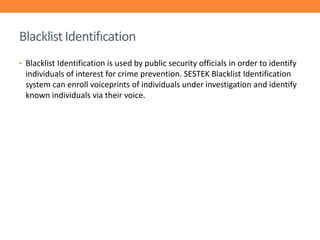 Blacklist Identifıcation
• Blacklist Identification is used by public security officials in order to identify

individuals of interest for crime prevention. SESTEK Blacklist Identification
system can enroll voiceprints of individuals under investigation and identify
known individuals via their voice.

 